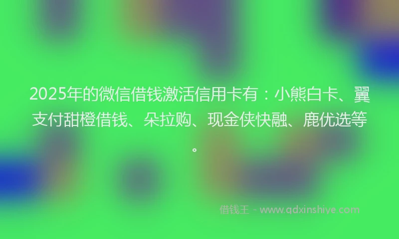 2025年的微信借钱激活信用卡有：小熊白卡、翼支付甜橙借钱、朵拉购、现金侠快融、鹿优选等。