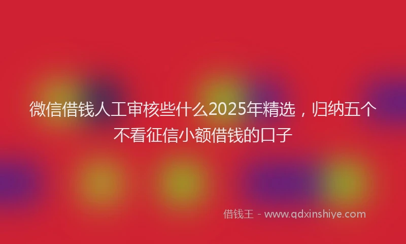 微信借钱人工审核些什么2025年精选，归纳五个不看征信小额借钱的口子