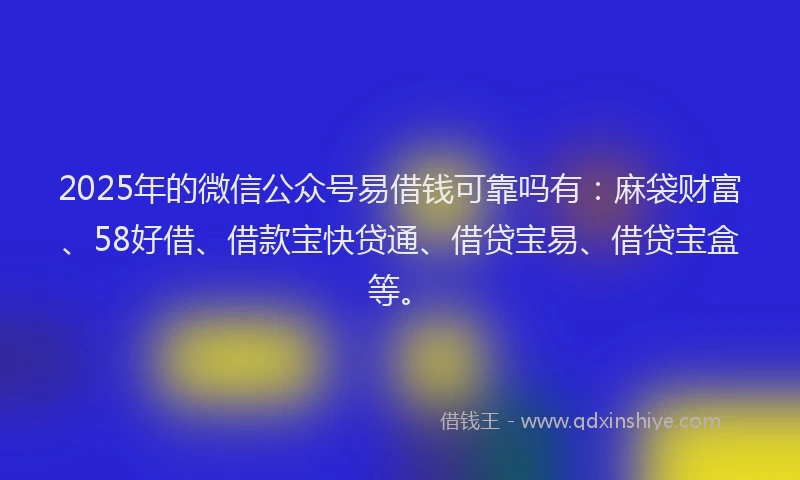 2025年的微信公众号易借钱可靠吗有：麻袋财富、58好借、借款宝快贷通、借贷宝易、借贷宝盒等。