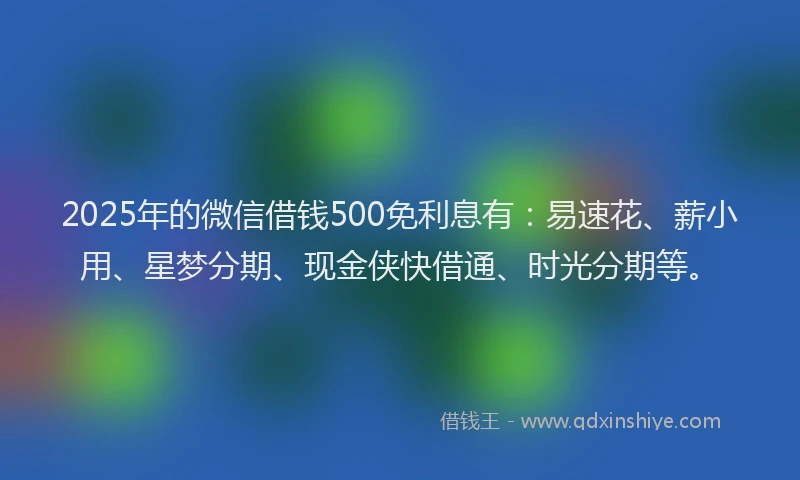 2025年的微信借钱500免利息有：易速花、薪小用、星梦分期、现金侠快借通、时光分期等。