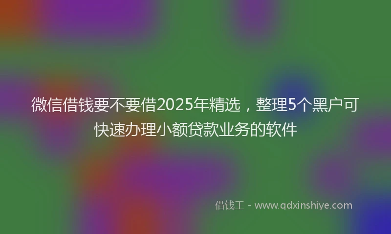 微信借钱要不要借2025年精选，整理5个黑户可快速办理小额贷款业务的软件