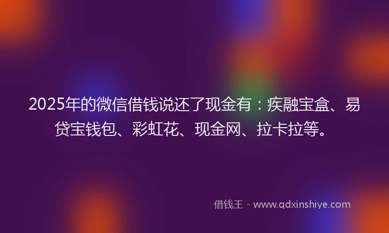 2025年的微信借钱说还了现金有：疾融宝盒、易贷宝钱包、彩虹花、现金网、拉卡拉等。