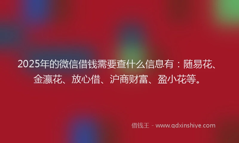 2025年的微信借钱需要查什么信息有：随易花、金瀛花、放心借、沪商财富、盈小花等。