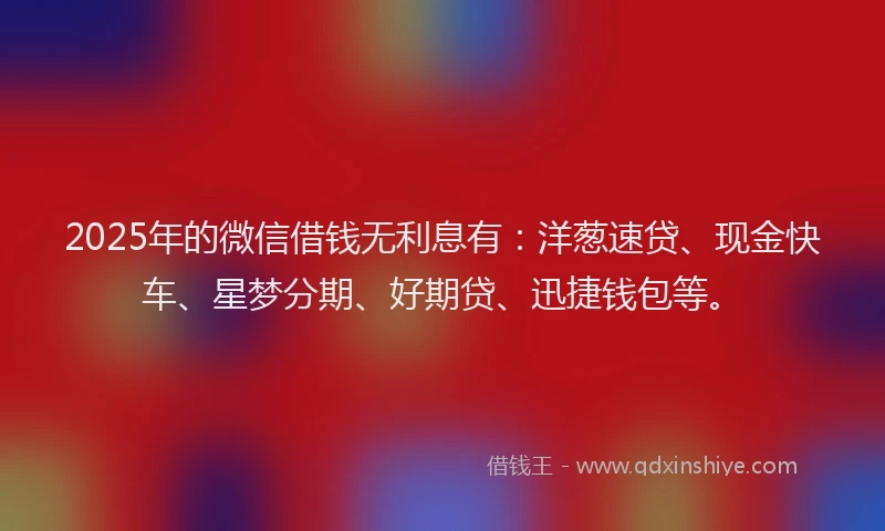 2025年的微信借钱无利息有：洋葱速贷、现金快车、星梦分期、好期贷、迅捷钱包等。