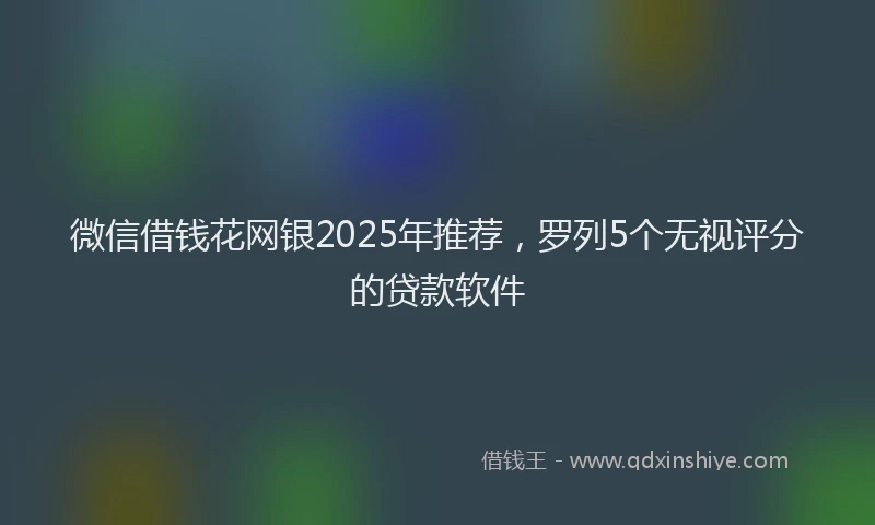 微信借钱花网银2025年推荐，罗列5个无视评分的贷款软件