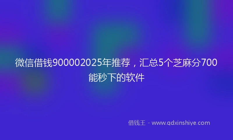 微信借钱900002025年推荐，汇总5个芝麻分700能秒下的软件