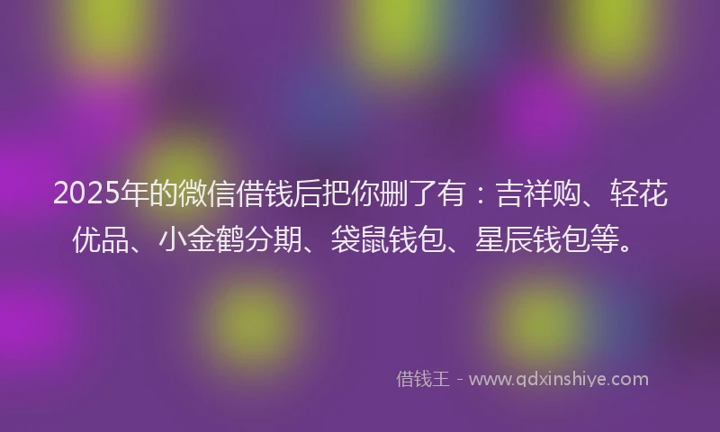 2025年的微信借钱后把你删了有：吉祥购、轻花优品、小金鹤分期、袋鼠钱包、星辰钱包等。