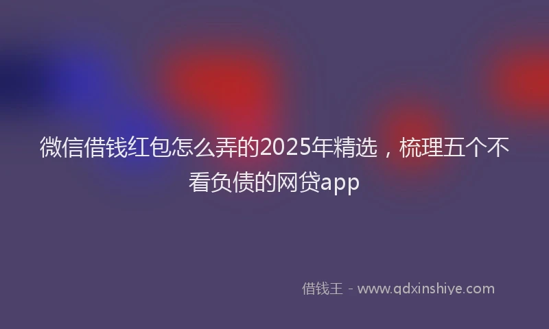 微信借钱红包怎么弄的2025年精选，梳理五个不看负债的网贷app