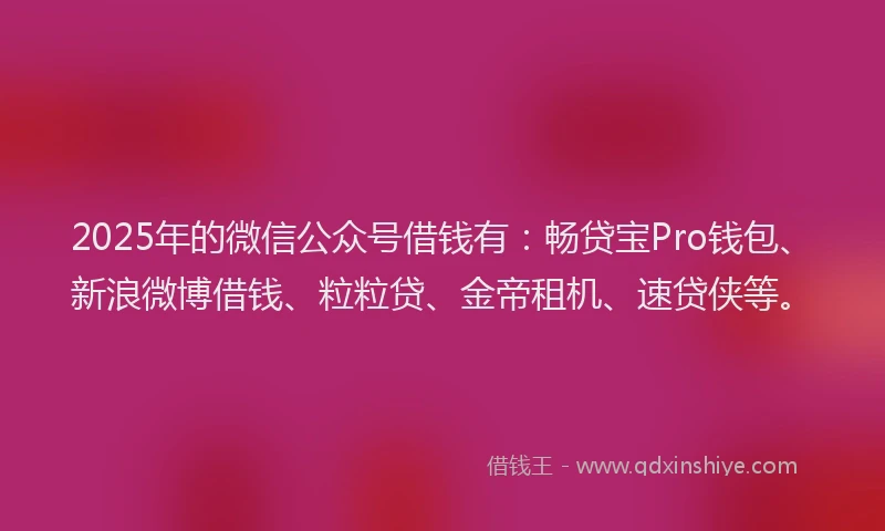 2025年的微信公众号借钱有：畅贷宝Pro钱包、新浪微博借钱、粒粒贷、金帝租机、速贷侠等。