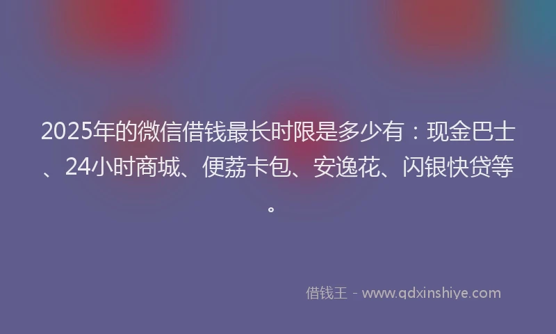 2025年的微信借钱最长时限是多少有：现金巴士、24小时商城、便荔卡包、安逸花、闪银快贷等。
