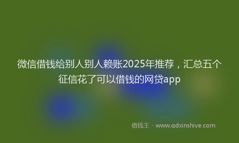 微信借钱给别人别人赖账2025年推荐，汇总五个征信花了可以借钱的网贷app