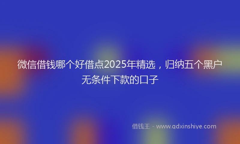 微信借钱哪个好借点2025年精选，归纳五个黑户无条件下款的口子