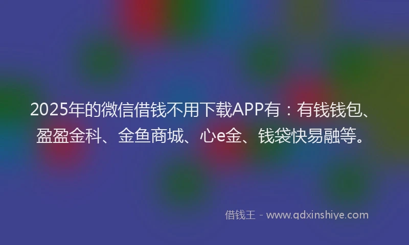 2025年的微信借钱不用下载APP有：有钱钱包、盈盈金科、金鱼商城、心e金、钱袋快易融等。