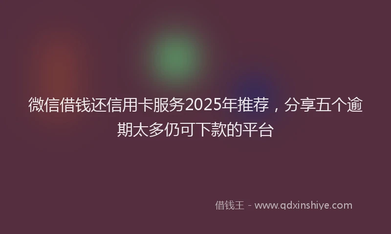 微信借钱还信用卡服务2025年推荐，分享五个逾期太多仍可下款的平台