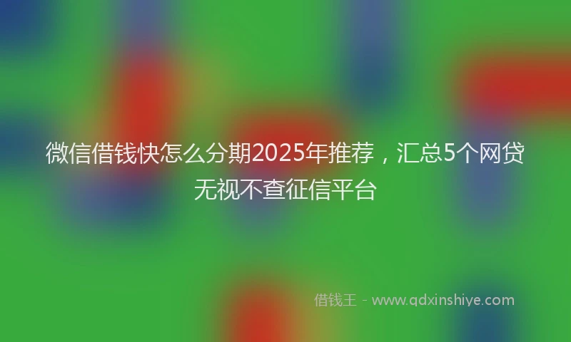 微信借钱快怎么分期2025年推荐，汇总5个网贷无视不查征信平台