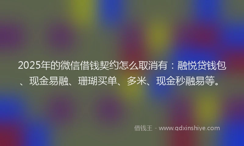 2025年的微信借钱契约怎么取消有：融悦贷钱包、现金易融、珊瑚买单、多米、现金秒融易等。