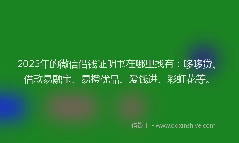 2025年的微信借钱证明书在哪里找有：哆哆贷、借款易融宝、易橙优品、爱钱进、彩虹花等。