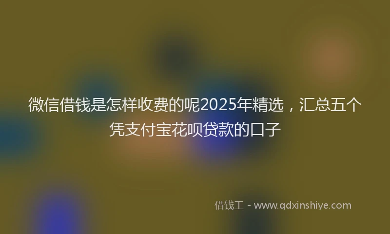 微信借钱是怎样收费的呢2025年精选，汇总五个凭支付宝花呗贷款的口子