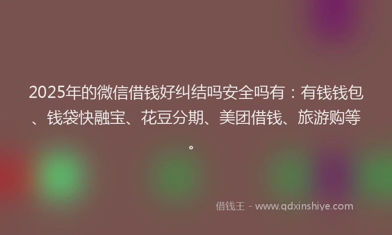 2025年的微信借钱好纠结吗安全吗有：有钱钱包、钱袋快融宝、花豆分期、美团借钱、旅游购等。