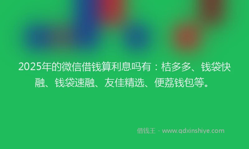 2025年的微信借钱算利息吗有：桔多多、钱袋快融、钱袋速融、友佳精选、便荔钱包等。