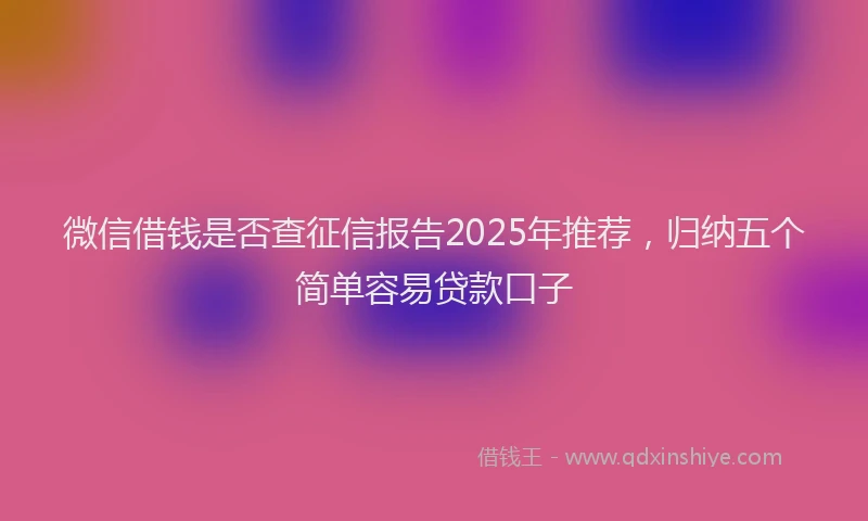 微信借钱是否查征信报告2025年推荐，归纳五个简单容易贷款口子