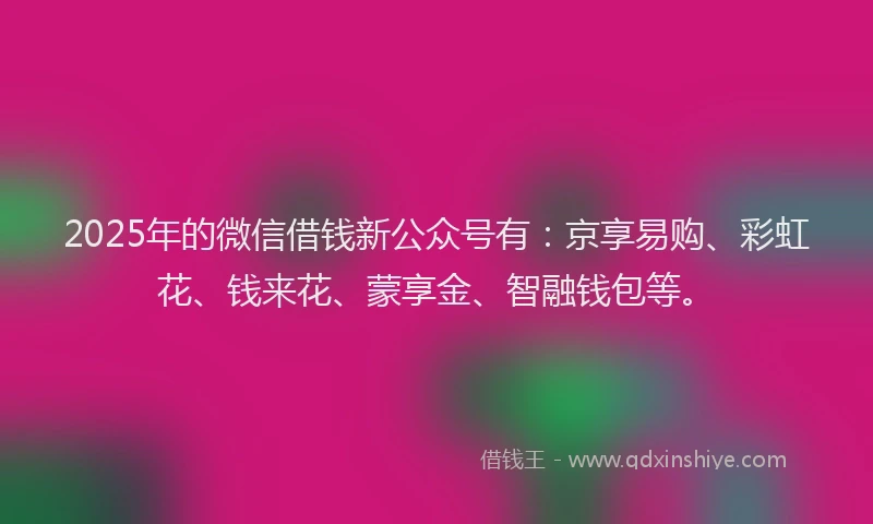 2025年的微信借钱新公众号有：京享易购、彩虹花、钱来花、蒙享金、智融钱包等。