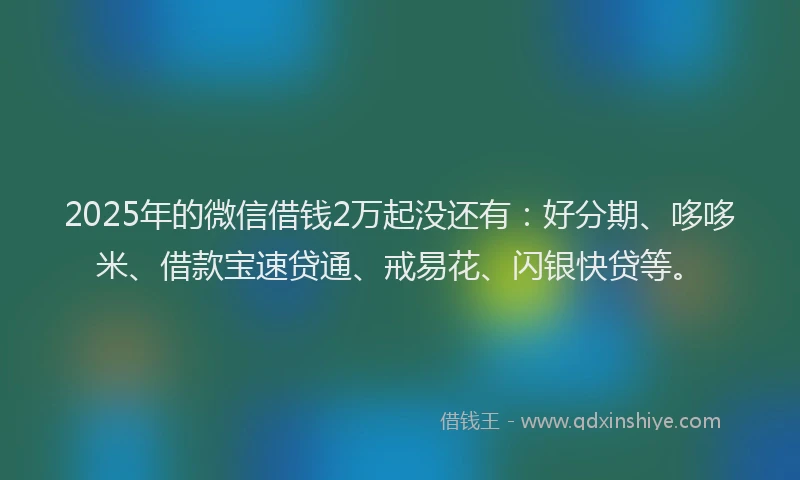 2025年的微信借钱2万起没还有：好分期、哆哆米、借款宝速贷通、戒易花、闪银快贷等。