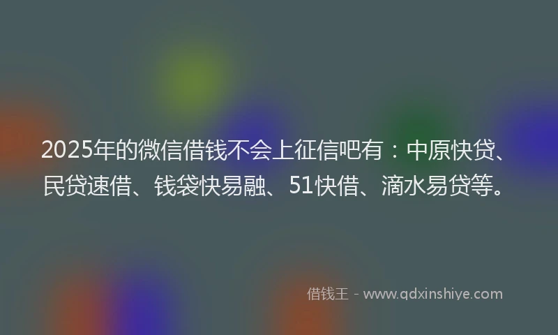 2025年的微信借钱不会上征信吧有：中原快贷、民贷速借、钱袋快易融、51快借、滴水易贷等。