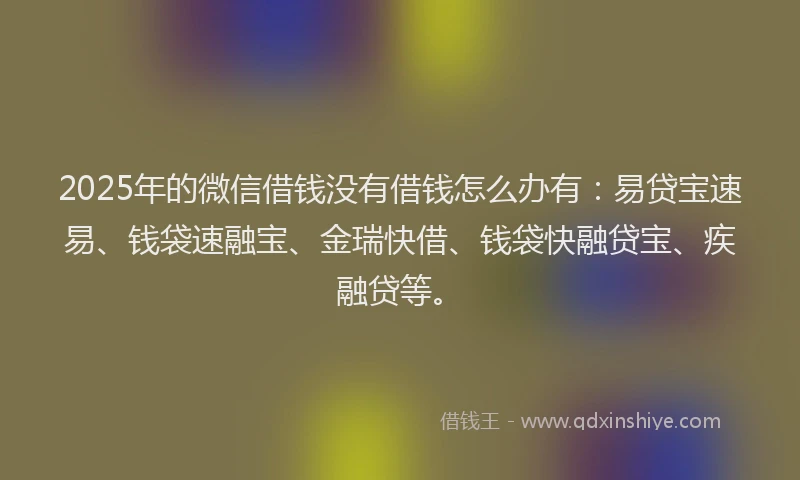 2025年的微信借钱没有借钱怎么办有：易贷宝速易、钱袋速融宝、金瑞快借、钱袋快融贷宝、疾融贷等。