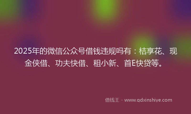 2025年的微信公众号借钱违规吗有：桔享花、现金侠借、功夫快借、租小新、首E快贷等。