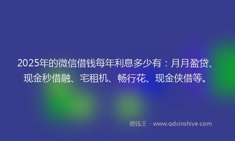 2025年的微信借钱每年利息多少有：月月盈贷、现金秒借融、宅租机、畅行花、现金侠借等。
