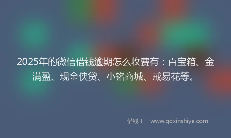 2025年的微信借钱逾期怎么收费有：百宝箱、金满盈、现金侠贷、小铭商城、戒易花等。