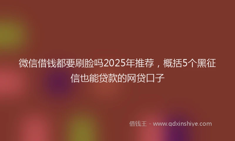 微信借钱都要刷脸吗2025年推荐，概括5个黑征信也能贷款的网贷口子