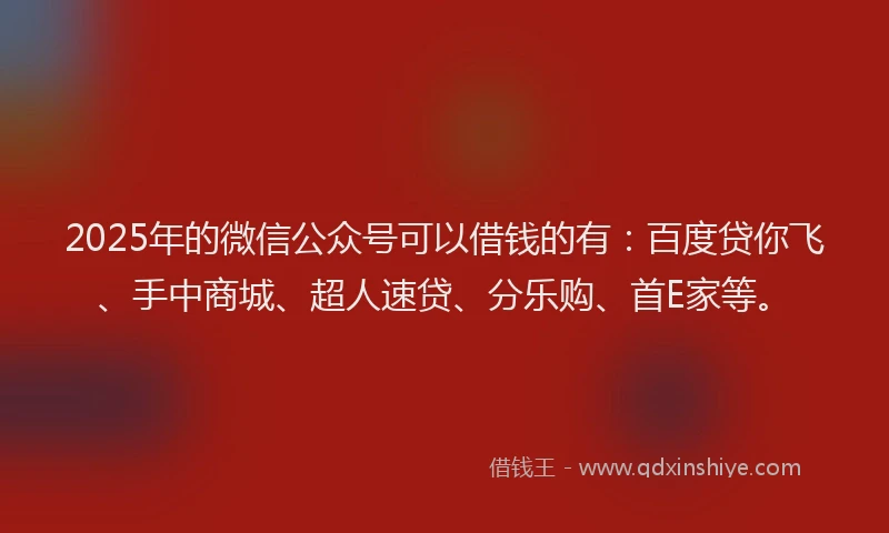 2025年的微信公众号可以借钱的有：百度贷你飞、手中商城、超人速贷、分乐购、首E家等。