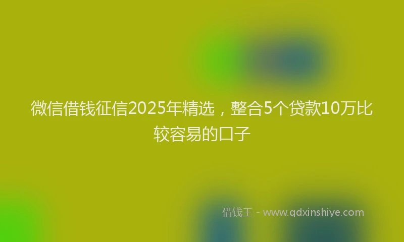 微信借钱征信2025年精选，整合5个贷款10万比较容易的口子