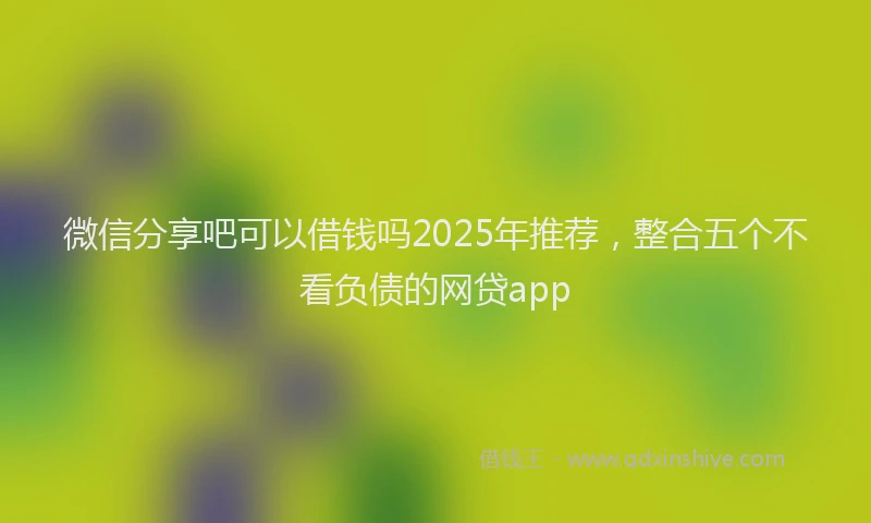 微信分享吧可以借钱吗2025年推荐，整合五个不看负债的网贷app