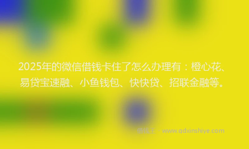 2025年的微信借钱卡住了怎么办理有：橙心花、易贷宝速融、小鱼钱包、快快贷、招联金融等。