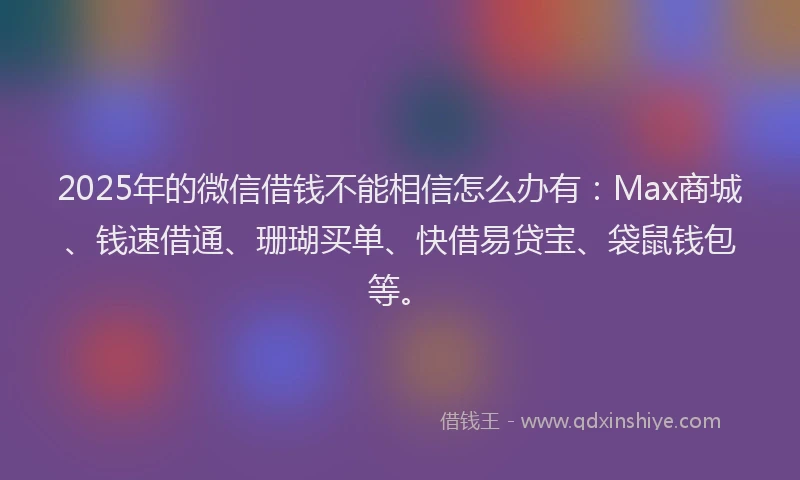 2025年的微信借钱不能相信怎么办有：Max商城、钱速借通、珊瑚买单、快借易贷宝、袋鼠钱包等。
