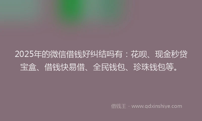 2025年的微信借钱好纠结吗有：花呗、现金秒贷宝盒、借钱快易借、全民钱包、珍珠钱包等。