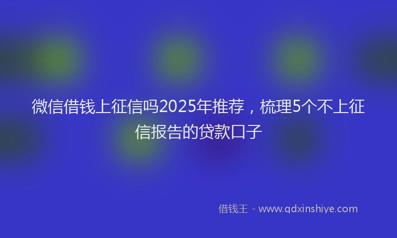 微信借钱上征信吗2025年推荐，梳理5个不上征信报告的贷款口子