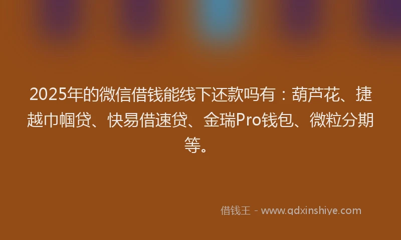 2025年的微信借钱能线下还款吗有：葫芦花、捷越巾帼贷、快易借速贷、金瑞Pro钱包、微粒分期等。
