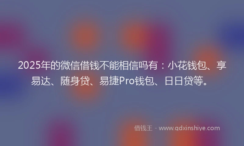 2025年的微信借钱不能相信吗有：小花钱包、享易达、随身贷、易捷Pro钱包、日日贷等。