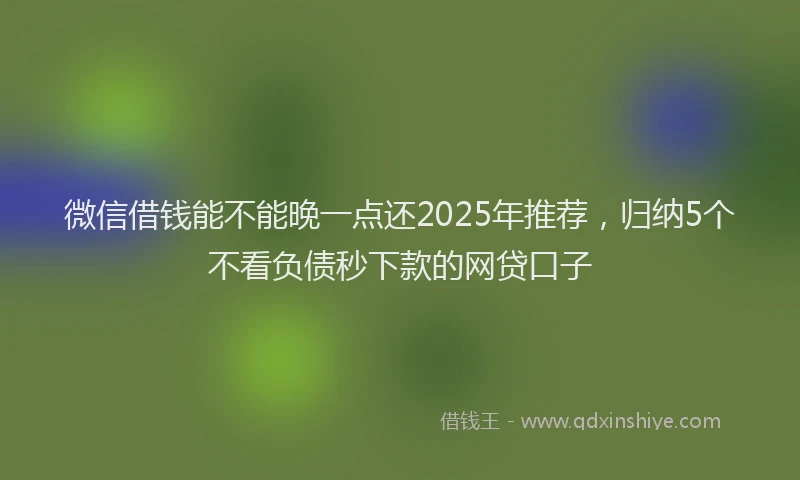 微信借钱能不能晚一点还2025年推荐，归纳5个不看负债秒下款的网贷口子