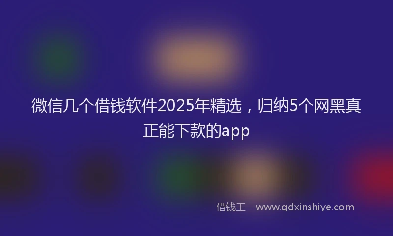 微信几个借钱软件2025年精选，归纳5个网黑真正能下款的app