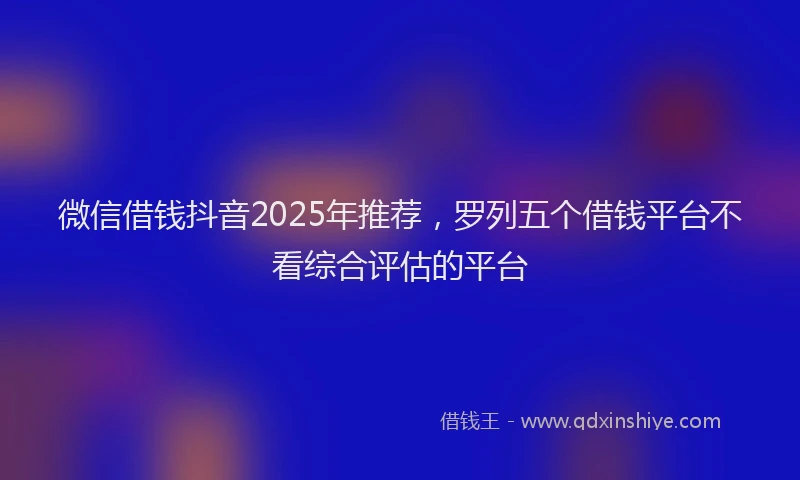 微信借钱抖音2025年推荐，罗列五个借钱平台不看综合评估的平台