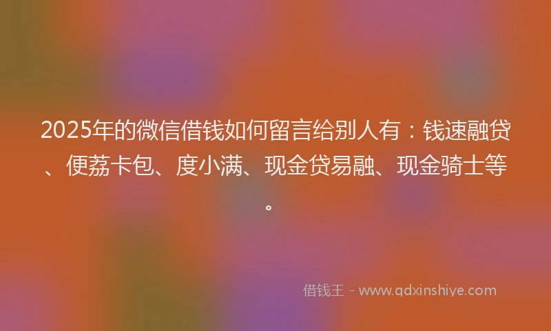 2025年的微信借钱如何留言给别人有：钱速融贷、便荔卡包、度小满、现金贷易融、现金骑士等。