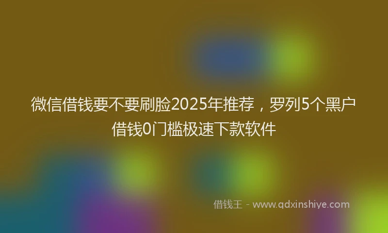 微信借钱要不要刷脸2025年推荐，罗列5个黑户借钱0门槛极速下款软件