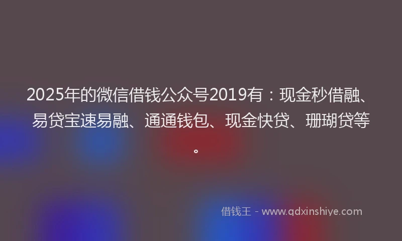 2025年的微信借钱公众号2019有：现金秒借融、易贷宝速易融、通通钱包、现金快贷、珊瑚贷等。