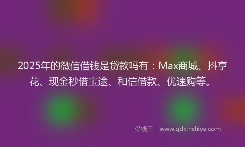 2025年的微信借钱是贷款吗有：Max商城、抖享花、现金秒借宝途、和信借款、优速购等。