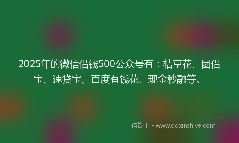 2025年的微信借钱500公众号有：桔享花、团借宝、速贷宝、百度有钱花、现金秒融等。